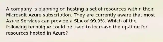 A company is planning on hosting a set of resources within their Microsoft Azure subscription. They are currently aware that most Azure Services can provide a SLA of 99.9%. Which of the following technique could be used to increase the up-time for resources hosted in Azure?