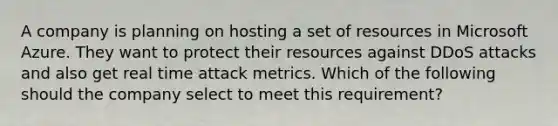 A company is planning on hosting a set of resources in Microsoft Azure. They want to protect their resources against DDoS attacks and also get real time attack metrics. Which of the following should the company select to meet this requirement?