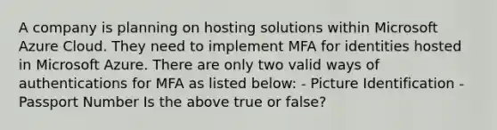 A company is planning on hosting solutions within Microsoft Azure Cloud. They need to implement MFA for identities hosted in Microsoft Azure. There are only two valid ways of authentications for MFA as listed below: - Picture Identification - Passport Number Is the above true or false?