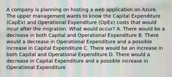 A company is planning on hosting a web application on Azure. The upper management wants to know the Capital Expenditure (CapEx) and Operational Expenditure (OpEx) costs that would incur after the migration. What would occur? A. There would be a decrease in both Capital and Operational Expenditure B. There would a decrease in Operational Expenditure and a possible increase in Capital Expenditure C. There would be an increase in both Capital and Operational Expenditure D. There would a decrease in Capital Expenditure and a possible increase in Operational Expenditure