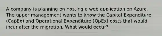 A company is planning on hosting a web application on Azure. The upper management wants to know the Capital Expenditure (CapEx) and Operational Expenditure (OpEx) costs that would incur after the migration. What would occur?