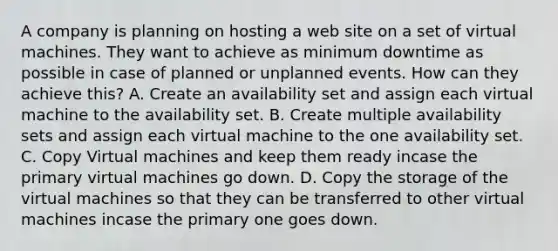 A company is planning on hosting a web site on a set of virtual machines. They want to achieve as minimum downtime as possible in case of planned or unplanned events. How can they achieve this? A. Create an availability set and assign each virtual machine to the availability set. B. Create multiple availability sets and assign each virtual machine to the one availability set. C. Copy Virtual machines and keep them ready incase the primary virtual machines go down. D. Copy the storage of the virtual machines so that they can be transferred to other virtual machines incase the primary one goes down.