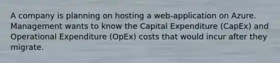 A company is planning on hosting a web-application on Azure. Management wants to know the Capital Expenditure (CapEx) and Operational Expenditure (OpEx) costs that would incur after they migrate.