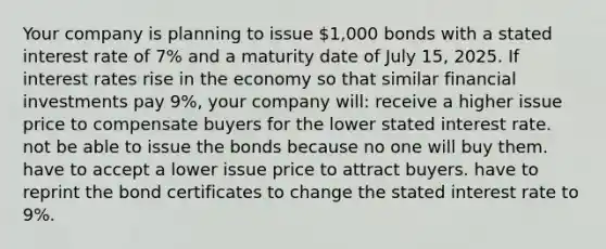 Your company is planning to issue 1,000 bonds with a stated interest rate of 7% and a maturity date of July 15, 2025. If interest rates rise in the economy so that similar financial investments pay 9%, your company will: receive a higher issue price to compensate buyers for the lower stated interest rate. not be able to issue the bonds because no one will buy them. have to accept a lower issue price to attract buyers. have to reprint the bond certificates to change the stated interest rate to 9%.