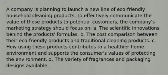 A company is planning to launch a new line of eco-friendly household cleaning products. To effectively communicate the value of these products to potential customers, the company's marketing strategy should focus on: a. The scientific innovations behind the products' formulas. b. The cost comparison between their eco-friendly products and traditional cleaning products. c. How using these products contributes to a healthier home environment and supports the consumer's values of protecting the environment. d. The variety of fragrances and packaging designs available.