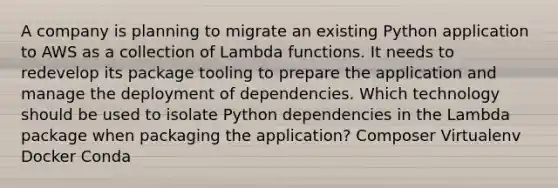 A company is planning to migrate an existing Python application to AWS as a collection of Lambda functions. It needs to redevelop its package tooling to prepare the application and manage the deployment of dependencies. Which technology should be used to isolate Python dependencies in the Lambda package when packaging the application? Composer Virtualenv Docker Conda