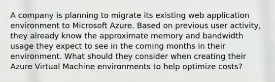 A company is planning to migrate its existing web application environment to Microsoft Azure. Based on previous user activity, they already know the approximate memory and bandwidth usage they expect to see in the coming months in their environment. What should they consider when creating their Azure Virtual Machine environments to help optimize costs?