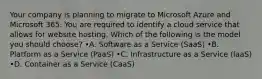 Your company is planning to migrate to Microsoft Azure and Microsoft 365. You are required to identify a cloud service that allows for website hosting. Which of the following is the model you should choose? •A. Software as a Service (SaaS) •B. Platform as a Service (PaaS) •C. Infrastructure as a Service (laaS) •D. Container as a Service (CaaS)