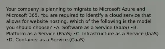 Your company is planning to migrate to Microsoft Azure and Microsoft 365. You are required to identify a cloud service that allows for website hosting. Which of the following is the model you should choose? •A. Software as a Service (SaaS) •B. Platform as a Service (PaaS) •C. Infrastructure as a Service (laaS) •D. Container as a Service (CaaS)