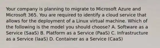 Your company is planning to migrate to Microsoft Azure and Microsoft 365. You are required to identify a cloud service that allows for the deployment of a Linux virtual machine. Which of the following is the model you should choose? A. Software as a Service (SaaS) B. Platform as a Service (PaaS) C. Infrastructure as a Service (laaS) D. Container as a Service (CaaS)