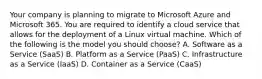 Your company is planning to migrate to Microsoft Azure and Microsoft 365. You are required to identify a cloud service that allows for the deployment of a Linux virtual machine. Which of the following is the model you should choose? A. Software as a Service (SaaS) B. Platform as a Service (PaaS) C. Infrastructure as a Service (IaaS) D. Container as a Service (CaaS)