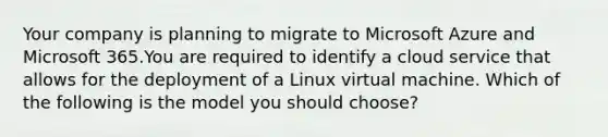 Your company is planning to migrate to Microsoft Azure and Microsoft 365.You are required to identify a cloud service that allows for the deployment of a Linux virtual machine. Which of the following is the model you should choose?