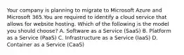 Your company is planning to migrate to Microsoft Azure and Microsoft 365.You are required to identify a cloud service that allows for website hosting. Which of the following is the model you should choose? A. Software as a Service (SaaS) B. Platform as a Service (PaaS) C. Infrastructure as a Service (IaaS) D. Container as a Service (CaaS)