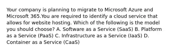 Your company is planning to migrate to Microsoft Azure and Microsoft 365.You are required to identify a cloud service that allows for website hosting. Which of the following is the model you should choose? A. Software as a Service (SaaS) B. Platform as a Service (PaaS) C. Infrastructure as a Service (IaaS) D. Container as a Service (CaaS)