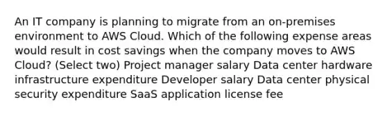 An IT company is planning to migrate from an on-premises environment to AWS Cloud. Which of the following expense areas would result in cost savings when the company moves to AWS Cloud? (Select two) Project manager salary Data center hardware infrastructure expenditure Developer salary Data center physical security expenditure SaaS application license fee