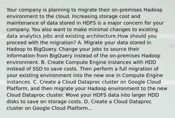 Your company is planning to migrate their on-premises Hadoop environment to the cloud. Increasing storage cost and maintenance of data stored in HDFS is a major concern for your company. You also want to make minimal changes to existing data analytics jobs and existing architecture.How should you proceed with the migration? A. Migrate your data stored in Hadoop to BigQuery. Change your jobs to source their information from BigQuery instead of the on-premises Hadoop environment. B. Create Compute Engine instances with HDD instead of SSD to save costs. Then perform a full migration of your existing environment into the new one in Compute Engine instances. C. Create a Cloud Dataproc cluster on Google Cloud Platform, and then migrate your Hadoop environment to the new Cloud Dataproc cluster. Move your HDFS data into larger HDD disks to save on storage costs. D. Create a Cloud Dataproc cluster on Google Cloud Platform...