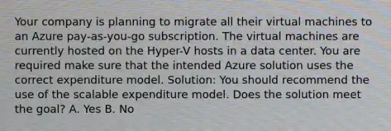 Your company is planning to migrate all their virtual machines to an Azure pay-as-you-go subscription. The virtual machines are currently hosted on the Hyper-V hosts in a data center. You are required make sure that the intended Azure solution uses the correct expenditure model. Solution: You should recommend the use of the scalable expenditure model. Does the solution meet the goal? A. Yes B. No