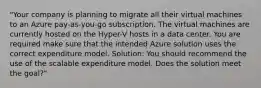 "Your company is planning to migrate all their virtual machines to an Azure pay-as-you-go subscription. The virtual machines are currently hosted on the Hyper-V hosts in a data center. You are required make sure that the intended Azure solution uses the correct expenditure model. Solution: You should recommend the use of the scalable expenditure model. Does the solution meet the goal?"