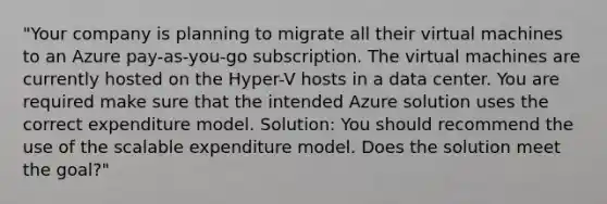 "Your company is planning to migrate all their virtual machines to an Azure pay-as-you-go subscription. The virtual machines are currently hosted on the Hyper-V hosts in a data center. You are required make sure that the intended Azure solution uses the correct expenditure model. Solution: You should recommend the use of the scalable expenditure model. Does the solution meet the goal?"