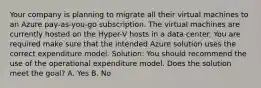 Your company is planning to migrate all their virtual machines to an Azure pay-as-you-go subscription. The virtual machines are currently hosted on the Hyper-V hosts in a data center. You are required make sure that the intended Azure solution uses the correct expenditure model. Solution: You should recommend the use of the operational expenditure model. Does the solution meet the goal? A. Yes B. No