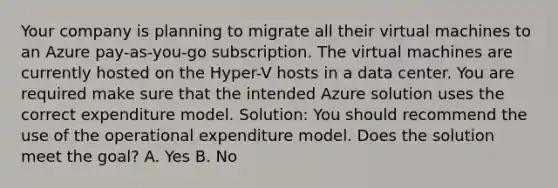 Your company is planning to migrate all their virtual machines to an Azure pay-as-you-go subscription. The virtual machines are currently hosted on the Hyper-V hosts in a data center. You are required make sure that the intended Azure solution uses the correct expenditure model. Solution: You should recommend the use of the operational expenditure model. Does the solution meet the goal? A. Yes B. No