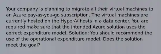 Your company is planning to migrate all their virtual machines to an Azure pay-as-you-go subscription. The virtual machines are currently hosted on the Hyper-V hosts in a data center. You are required make sure that the intended Azure solution uses the correct expenditure model. Solution: You should recommend the use of the operational expenditure model. Does the solution meet the goal?