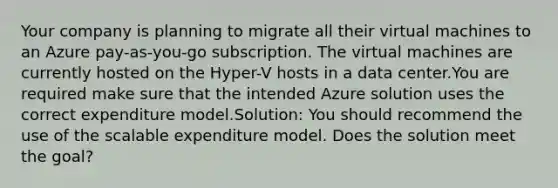 Your company is planning to migrate all their virtual machines to an Azure pay-as-you-go subscription. The virtual machines are currently hosted on the Hyper-V hosts in a data center.You are required make sure that the intended Azure solution uses the correct expenditure model.Solution: You should recommend the use of the scalable expenditure model. Does the solution meet the goal?