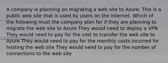 A company is planning on migrating a web site to Azure. This is a public web site that is used by users on the Internet. Which of the following must the company plan for if they are planning to migrate the web site to Azure They would need to deploy a VPN They would need to pay for the cost to transfer the web site to Azure They would need to pay for the monthly costs incurred for hosting the web site They would need to pay for the number of connections to the web site