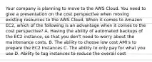 Your company is planning to move to the AWS Cloud. You need to give a presentation on the cost perspective when moving existing resources to the AWS Cloud. When it comes to Amazon EC2, which of the following is an advantage when it comes to the cost perspective? A. Having the ability of automated backups of the EC2 instance, so that you don't need to worry about the maintenance costs. B. The ability to choose low cost AMI's to prepare the EC2 Instances C. The ability to only pay for what you use D. Ability to tag instances to reduce the overall cost