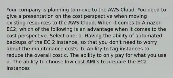 Your company is planning to move to the AWS Cloud. You need to give a presentation on the cost perspective when moving existing resources to the AWS Cloud. When it comes to Amazon EC2; which of the following is an advantage when it comes to the cost perspective. Select one: a. Having the ability of automated backups of the EC 2 instance, so that you don't need to worry about the maintenance costs. b. Ability to tag instances to reduce the overall cost c. The ability to only pay for what you use d. The ability to choose low cost AMI's to prepare the EC2 Instances