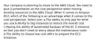 Your company is planning to move to the AWS Cloud. You need to give a presentation on the cost perspective when moving existing resources to the AWS Cloud. When it comes to Amazon EC2; which of the following is an advantage when it comes to the cost perspective. Select one: a.The ability to only pay for what you use b.Ability to tag instances to reduce the overall cost c.Having the ability of automated backups of the EC 2 instance, so that you don't need to worry about the maintenance costs. d.The ability to choose low cost AMI's to prepare the EC2 Instances