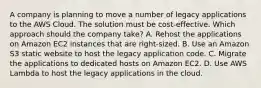 A company is planning to move a number of legacy applications to the AWS Cloud. The solution must be cost-effective. Which approach should the company take? A. Rehost the applications on Amazon EC2 instances that are right-sized. B. Use an Amazon S3 static website to host the legacy application code. C. Migrate the applications to dedicated hosts on Amazon EC2. D. Use AWS Lambda to host the legacy applications in the cloud.