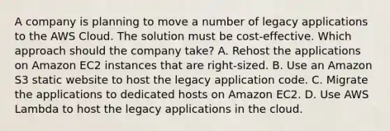 A company is planning to move a number of legacy applications to the AWS Cloud. The solution must be cost-effective. Which approach should the company take? A. Rehost the applications on Amazon EC2 instances that are right-sized. B. Use an Amazon S3 static website to host the legacy application code. C. Migrate the applications to dedicated hosts on Amazon EC2. D. Use AWS Lambda to host the legacy applications in the cloud.