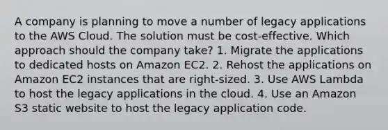 A company is planning to move a number of legacy applications to the AWS Cloud. The solution must be cost-effective. Which approach should the company take? 1. Migrate the applications to dedicated hosts on Amazon EC2. 2. Rehost the applications on Amazon EC2 instances that are right-sized. 3. Use AWS Lambda to host the legacy applications in the cloud. 4. Use an Amazon S3 static website to host the legacy application code.