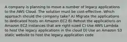 A company is planning to move a number of legacy applications to the AWS Cloud. The solution must be cost-effective. Which approach should the company take? A) Migrate the applications to dedicated hosts on Amazon EC2 B) Rehost the applications on Amazon EC2 instances that are right-sized C) Use AWS Lambda to host the legacy applications in the cloud D) Use an Amazon S3 static website to host the legacy application code