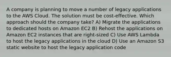 A company is planning to move a number of legacy applications to the AWS Cloud. The solution must be cost-effective. Which approach should the company take? A) Migrate the applications to dedicated hosts on Amazon EC2 B) Rehost the applications on Amazon EC2 instances that are right-sized C) Use AWS Lambda to host the legacy applications in the cloud D) Use an Amazon S3 static website to host the legacy application code