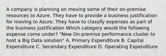 A company is planning on moving some of their on-premise resources to Azure. They have to provide a business justification for moving to Azure. They have to classify expenses as part of the business justification Which category would the following expense come under? "New On-premise performance cluster to host a Big Data solution" A. Primary Expenditure B. Capital Expenditure C. Secondary Expenditure D. Operating Expenditure