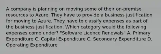 A company is planning on moving some of their on-premise resources to Azure. They have to provide a business justification for moving to Azure. They have to classify expenses as part of the business justification. Which category would the following expenses come under? "Software Licence Renewals" A. Primary Expenditure C. Capital Expenditure C. Secondary Expenditure D. Operating Expenditure