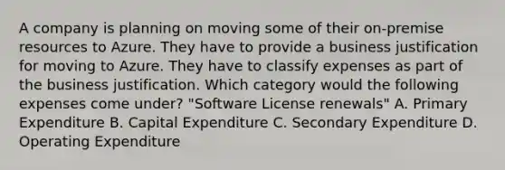 A company is planning on moving some of their on-premise resources to Azure. They have to provide a business justification for moving to Azure. They have to classify expenses as part of the business justification. Which category would the following expenses come under? "Software License renewals" A. Primary Expenditure B. Capital Expenditure C. Secondary Expenditure D. Operating Expenditure