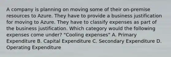 A company is planning on moving some of their on-premise resources to Azure. They have to provide a business justification for moving to Azure. They have to classify expenses as part of the business justification. Which category would the following expenses come under? "Cooling expenses" A. Primary Expenditure B. Capital Expenditure C. Secondary Expenditure D. Operating Expenditure