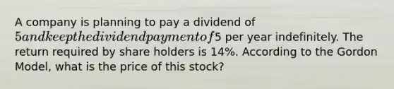 A company is planning to pay a dividend of 5 and keep the dividend payment of5 per year indefinitely. The return required by share holders is 14%. According to the Gordon Model, what is the price of this stock?