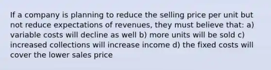 If a company is planning to reduce the selling price per unit but not reduce expectations of revenues, they must believe that: a) variable costs will decline as well b) more units will be sold c) increased collections will increase income d) the fixed costs will cover the lower sales price