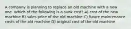 A company is planning to replace an old machine with a new one. Which of the following is a sunk cost? A) cost of the new machine B) sales price of the old machine C) future maintenance costs of the old machine D) original cost of the old machine