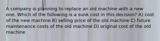 A company is planning to replace an old machine with a new one. Which of the following is a sunk cost in this decision? A) cost of the new machine B) selling price of the old machine C) future maintenance costs of the old machine D) original cost of the old machine