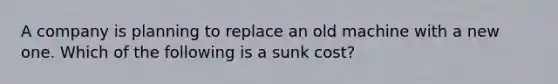 A company is planning to replace an old machine with a new one. Which of the following is a sunk​ cost?