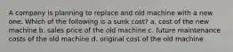 A company is planning to replace and old machine with a new one. Which of the following is a sunk cost? a. cost of the new machine b. sales price of the old machine c. future maintenance costs of the old machine d. original cost of the old machine