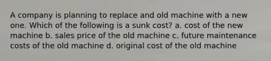 A company is planning to replace and old machine with a new one. Which of the following is a sunk cost? a. cost of the new machine b. sales price of the old machine c. future maintenance costs of the old machine d. original cost of the old machine