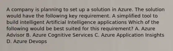 A company is planning to set up a solution in Azure. The solution would have the following key requirement. A simplified tool to build intelligent Artificial Intelligence applications Which of the following would be best suited for this requirement? A. Azure Advisor B. Azure Cognitive Services C. Azure Application Insights D. Azure Devops