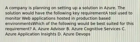 A company is planning on setting up a solution in Azure. The solution would have the following key requirementA tool used to monitor Web applications hosted in production based environmentsWhich of the following would be best suited for this requirement? A. Azure Advisor B. Azure Cognitive Services C. Azure Application Insights D. Azure Devops