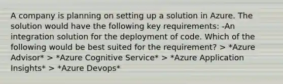 A company is planning on setting up a solution in Azure. The solution would have the following key requirements: -An integration solution for the deployment of code. Which of the following would be best suited for the requirement? > *Azure Advisor* > *Azure Cognitive Service* > *Azure Application Insights* > *Azure Devops*